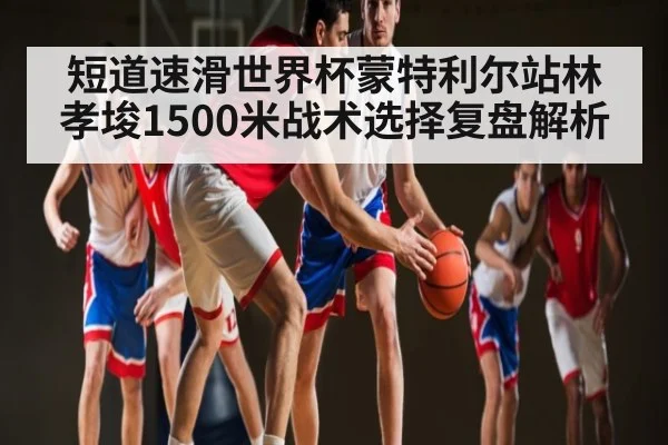 短道速滑世界杯蒙特利尔站林孝埈1500米战术选择复盘解析