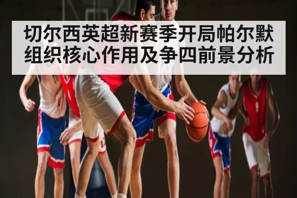 切尔西英超新赛季开局帕尔默组织核心作用及争四前景分析 - Kaiyun Sports