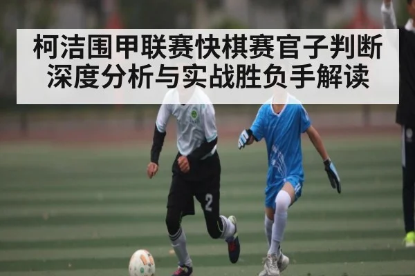 柯洁围甲联赛快棋赛官子判断深度分析与实战胜负手解读 - Kaiyun Sports