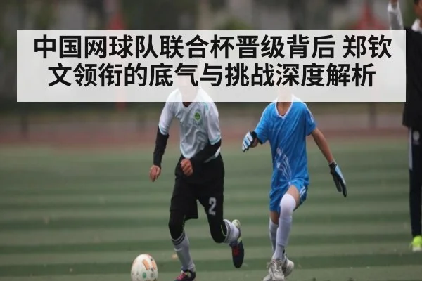 中国网球队联合杯晋级背后 郑钦文领衔的底气与挑战深度解析 - Kaiyun Sports