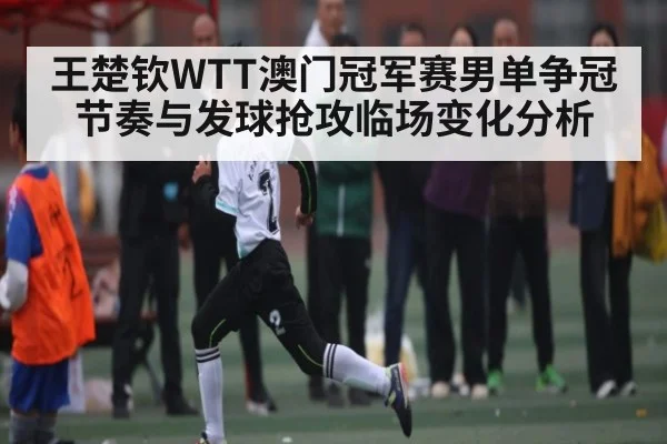 王楚钦WTT澳门冠军赛男单争冠节奏与发球抢攻临场变化分析