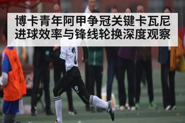 博卡青年阿甲争冠关键卡瓦尼进球效率与锋线轮换深度观察