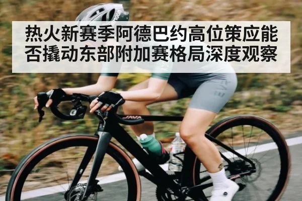 热火新赛季阿德巴约高位策应能否撬动东部附加赛格局深度观察 - Kaiyun Sports